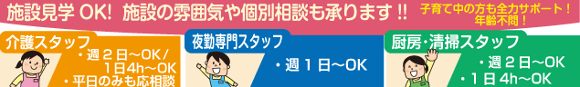 施設見学OK!  施設の雰囲気や個別相談も承ります!!　子育て中の方も全力サポート！　年齢不問！　介護スタッフ　・週2日〜OK/1日4h〜OK　・平日のみも応相談　　夜勤専門スタッフ　・週1日〜OK　　厨房･清掃スタッフ　・週2日〜OK　・1日4h〜OK