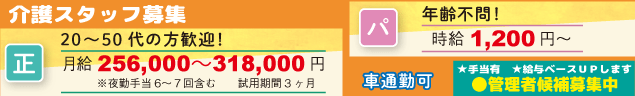 介護スタッフ募集　＜正社員＞20〜50代の方歓迎！　月給256,000〜318,000円　※夜勤手当6〜７回含む　　試用期間3ヶ月　＜パート＞年齢不問！　時給1,200円〜　車通勤可　★手当有　★給与ベースＵＰします　●管理者候補募集中